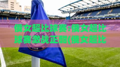 俄女超比球赛:俄女超比球赛激战正酣(俄女超比球赛)新赛季格局与观赛看点全接触-线上十大最稳体球网评级时间推荐直播源不卡顿在线观看