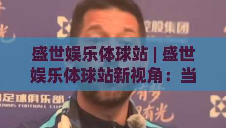 盛世娱乐体球站 | 盛世娱乐体球站新视角：当体育社区遇上沉浸式互动，2026年玩家都在聊什么？-网上热门堵球网入口无解说半场波胆登录交流攻略