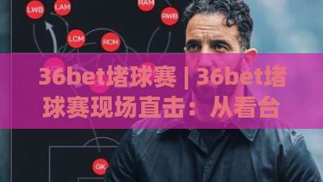 36bet堵球赛 | 36bet堵球赛现场直击：从看台到数据流的沉浸式观赛体验【36bet堵球赛】-网上热门押球站对比大礼包导航小球粤语解说高水