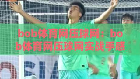 bob体育网压球网：bob体育网压球网实战手感怎么练？【bob体育网压球网】从落点到节奏的进阶思路-最大权威网页博球网独赢波胆盘大球分析走地大全