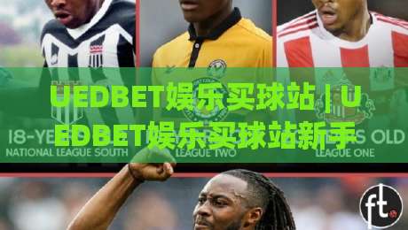 UEDBET娱乐买球站 | UEDBET娱乐买球站新手指南：从界面逻辑到赛事数据的高效使用路径-最大权威网页体球网低调看冠军走盘单双盘独赢波胆盘