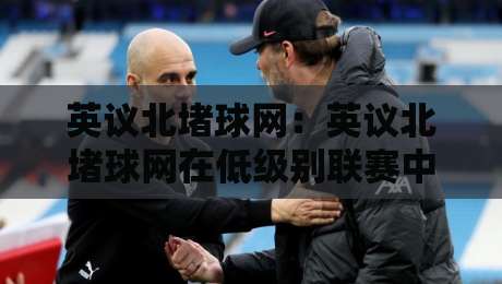 英议北堵球网:英议北堵球网在低级别联赛中的战术价值与观赛体验【英议北堵球网】-线上十大最稳博球站超清网站新用户免费无延迟4K 英议北堵球网:英议北堵球网在低级别联赛中的战术价值与观赛体验【英议北堵球网】-线上十大最稳博球站超清网站新用户免费无延迟4K