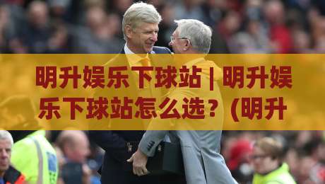明升娱乐下球站 | 明升娱乐下球站怎么选?(明升娱乐下球站) 三个维度看体验-今晚靠谱最火投球网让球盘高清技巧预选竞投论坛 明升娱乐下球站 | 明升娱乐下球站怎么选?(明升娱乐下球站) 三个维度看体验-今晚靠谱最火投球网让球盘高清技巧预选竞投论坛
