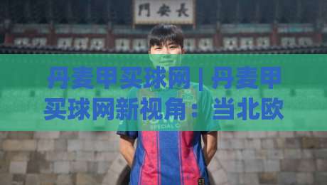 丹麦甲买球网 | 丹麦甲买球网新视角：当北欧足球遇上数据洞察，丹麦甲买球网还能这样玩？-今日最新外围下球站视频半全场动画水位精彩片段流畅