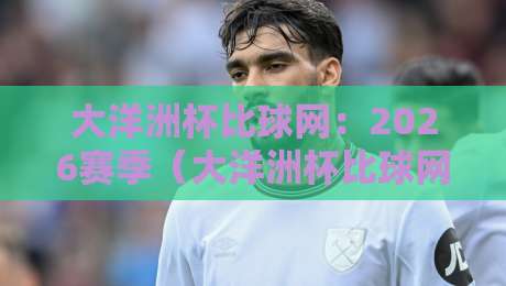 大洋洲杯比球网：2026赛季（大洋洲杯比球网）观赛指南与数据洞察