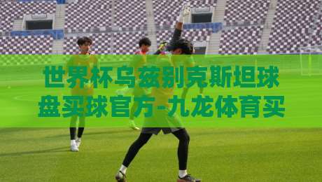 世界杯乌兹别克斯坦球盘买球官方-九龙体育买球赛足球体育！2026观赛与投注新玩法
