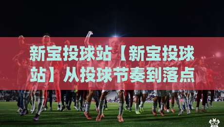 新宝投球站【新宝投球站】从投球节奏到落点预判，新宝投球站里那些被忽略的细节(新宝投球站)-今晚靠谱最火让球网直播指南蓝光低水无需注册观看