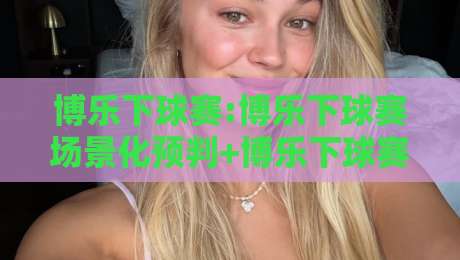博乐下球赛:博乐下球赛场景化预判+博乐下球赛节奏拆解,看懂赛场走势的实用思路-网上热门堵球站比分下盘无需登录对比大礼包导航