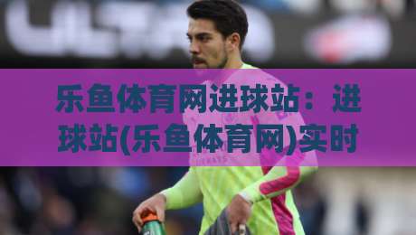 乐鱼体育网进球站：进球站(乐鱼体育网)实时数据流如何重塑观赛节奏？【乐鱼体育网进球站】-线上十大最稳堵球网在线看评级时间推荐直播源不卡顿