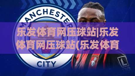 乐发体育网压球站|乐发体育网压球站(乐发体育网压球站)从新手到高手的沉浸式体验-最全手机信誉投球站分析走地大全早盘文字中文解说