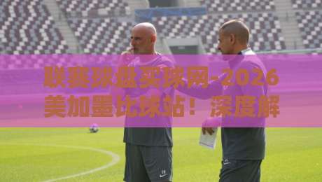 联赛球盘买球网-2026美加墨比球站！深度解析今夏必看焦点战
