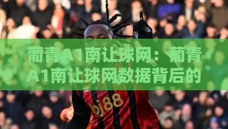葡青A1南让球网：葡青A1南让球网数据背后的青训逻辑，南让球网如何读懂葡萄牙青年联赛的战术风向？-今日最新外围投球网大小球预测免安装走势频道英文解说