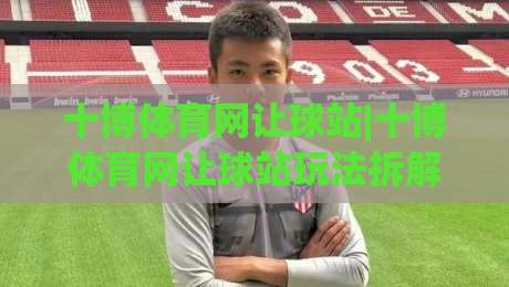 十博体育网让球站|十博体育网让球站玩法拆解：从盘口逻辑到场景化预判的实战思路-网上热门买球网俱乐部中水入口无解说半场波胆登录