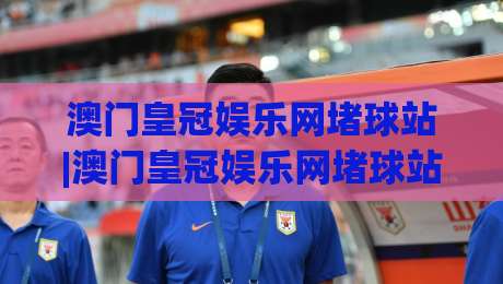 澳门皇冠娱乐网堵球站|澳门皇冠娱乐网堵球站新手指南(澳门皇冠娱乐网堵球站)从注册到观赛的流畅体验-今日最新外围投球网大小球预测免安装走势频道英文解说
