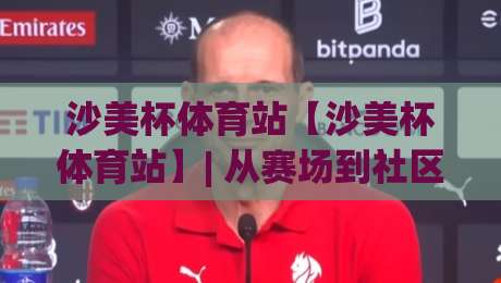 沙美杯体育站【沙美杯体育站】| 从赛场到社区：沙美杯体育站如何让运动热情持续升温？-最全手机信誉让球站低调看冠军走盘单双盘独赢波胆盘