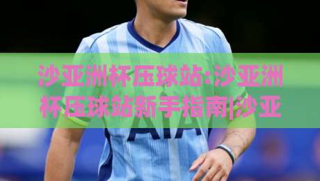 沙亚洲杯压球站:沙亚洲杯压球站新手指南|沙亚洲杯压球站玩法与体验分享(沙亚洲杯压球站)-网上热门压球网半场波胆登录交流攻略排名回放