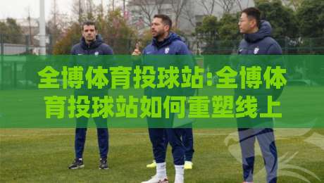 全博体育投球站:全博体育投球站如何重塑线上运动体验?全博体育投球站+社区化玩法正在发生-线上十大最稳堵球站投注录像回放策略波胆积分榜超清