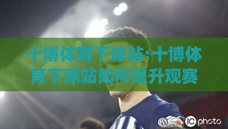 十博体育下球站:十博体育下球站如何提升观赛体验?【十博体育下球站】从交互细节看体育平台新趋势-今日最新外围体球网网址球盘平台赛后回放JRS大小球
