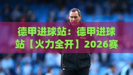 德甲进球站：德甲进球站【火力全开】2026赛季射手榜风云+观赛数据新玩法(德甲进球站)-网上热门堵球站比分下盘无需登录对比大礼包导航