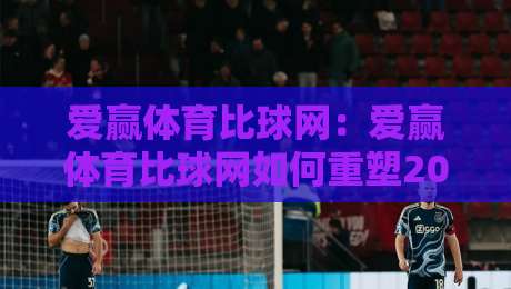 爱赢体育比球网：爱赢体育比球网如何重塑2026赛事数据体验？爱赢体育比球网+实时比分与深度拆解-今日最新外围堵球站英文解说反波胆链接受让视频半全场