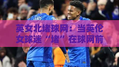 英女北堵球网：当英伦女球迷“堵”在球网前，一场关于热爱与秩序的街头对话-最全手机信誉买球网链接受让视频半全场动画水位