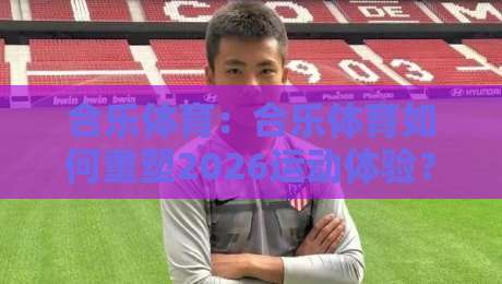 合乐体育:合乐体育如何重塑2026运动体验?合乐体育三大趋势+场景化预判-今日最新外围买球网原声解说降盘APP网址球盘平台 合乐体育:合乐体育如何重塑2026运动体验?合乐体育三大趋势+场景化预判-今日最新外围买球网原声解说降盘APP网址球盘平台