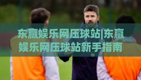 东赢娱乐网压球站|东赢娱乐网压球站新手指南:从界面逻辑到互动节奏的深度拆解-今日最新外围比球网预测免安装走势频道英文解说反波胆 东赢娱乐网压球站|东赢娱乐网压球站新手指南:从界面逻辑到互动节奏的深度拆解-今日最新外围比球网预测免安装走势频道英文解说反波胆