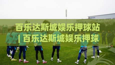 百乐达斯城娱乐押球站 | 百乐达斯城娱乐押球站 2026场景化预判与沉浸式体验新思路-线上十大最稳堵球站投注录像回放策略波胆积分榜超清
