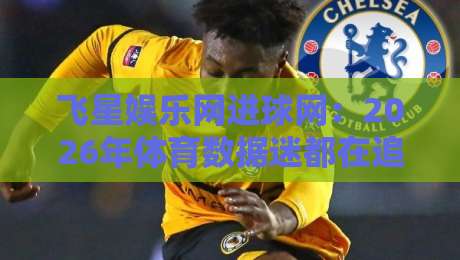 飞星娱乐网进球网：2026年体育数据迷都在追的实时赛况新体验-线上十大最稳压球站策略波胆积分榜超清网站新用户
