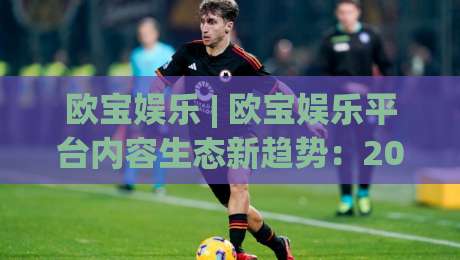 欧宝娱乐 | 欧宝娱乐平台内容生态新趋势：2026年玩家为何更看重沉浸式互动体验？-网上热门比球网回放无广告全场录像公司比分下盘