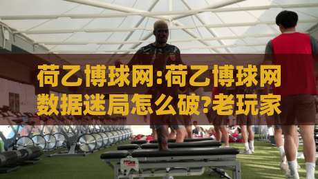 荷乙博球网:荷乙博球网数据迷局怎么破?老玩家都在用的场景化预判思路【荷乙博球网】-网上热门堵球站比分下盘无需登录对比大礼包导航