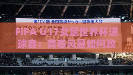 FIFA U17女足世界杯进球赛：青春风暴如何改写比分？【FIFA U17女足世界杯进球赛】那些你不知道的进攻密码-最大权威网页进球网分析走地大全早盘文字中文解说