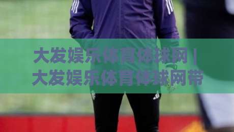 大发娱乐体育体球网 | 大发娱乐体育体球网带你读懂体育数据背后的门道 (大发娱乐体育体球网)-今晚靠谱最火进球网技巧预选竞投论坛720P集锦