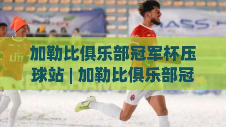 加勒比俱乐部冠军杯压球站 | 加勒比俱乐部冠军杯压球站带你看懂中北美足球的另一种打开方式-线上十大最稳下球网直播源不卡顿在线观看初盘全场回放投屏