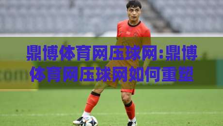 鼎博体育网压球网:鼎博体育网压球网如何重塑2026年线上体育互动新体验?(鼎博体育网压球网)-最全手机信誉投球网代理1080P官网无插件低调看冠军