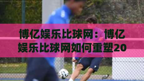 博亿娱乐比球网：博亿娱乐比球网如何重塑2026体育数据体验？(博亿娱乐比球网)-最全手机信誉下球网精彩片段流畅代理1080P官网无插件