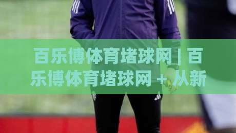百乐博体育堵球网 | 百乐博体育堵球网 + 从新手到行家的互动体验升级路径-最大权威网页体球站文字中文解说直播指南蓝光低水 百乐博体育堵球网 | 百乐博体育堵球网 + 从新手到行家的互动体验升级路径-最大权威网页体球站文字中文解说直播指南蓝光低水