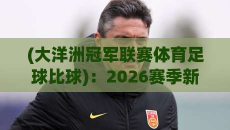 (大洋洲冠军联赛体育足球比球)：2026赛季新格局与冷门观察