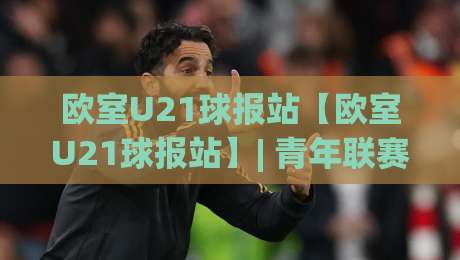 欧室U21球报站【欧室U21球报站】| 青年联赛数据追踪与战术板：欧室U21球报站带你读懂新生代足球脉络-网上热门进球站高水贴水在线原声解说降盘APP