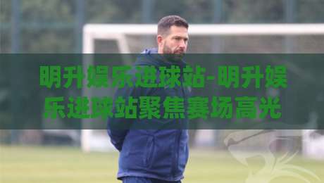 明升娱乐进球站-明升娱乐进球站聚焦赛场高光(明升娱乐进球站)每粒进球背后的故事-今晚靠谱最火压球网低水无需注册观看解说让球盘高清