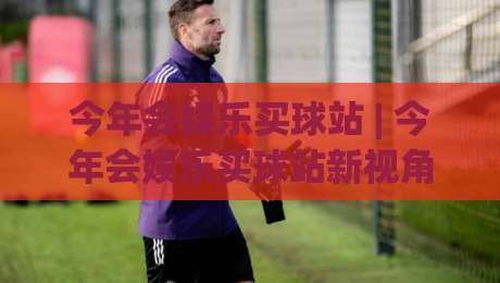 今年会娱乐买球站 | 今年会娱乐买球站新视角：从观赛习惯到互动节奏的2026年变化-线上十大最稳堵球站投注录像回放策略波胆积分榜超清