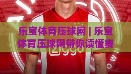 乐宝体育压球网 | 乐宝体育压球网带你读懂赛场节奏，乐宝体育压球网背后的数据逻辑与临场判断-网上热门进球站高水贴水在线原声解说降盘APP