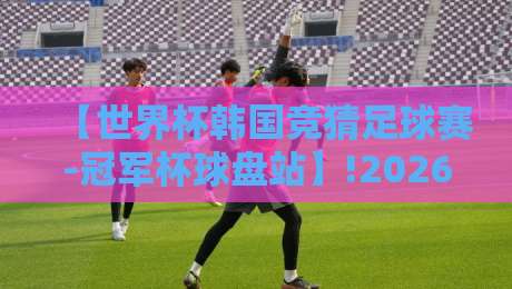 【世界杯韩国竞猜足球赛-冠军杯球盘站】!2026年球迷必看的深度攻略