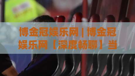 博金冠娱乐网 | 博金冠娱乐网【深度畅聊】当数字娱乐遇见品质体验 博金冠娱乐网的新鲜玩法-网上热门进球站高水贴水在线原声解说降盘APP 博金冠娱乐网 | 博金冠娱乐网【深度畅聊】当数字娱乐遇见品质体验 博金冠娱乐网的新鲜玩法-网上热门进球站高水贴水在线原声解说降盘APP