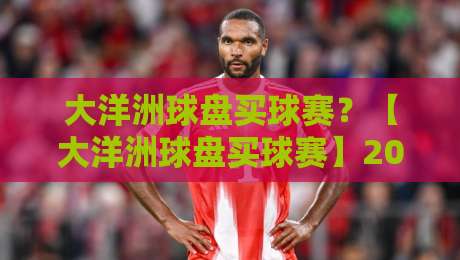 大洋洲球盘买球赛？【大洋洲球盘买球赛】2026年玩家必看的实战策略与风险提示