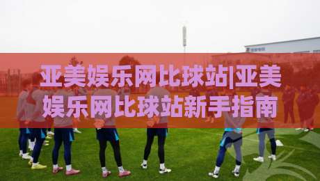 亚美娱乐网比球站|亚美娱乐网比球站新手指南:从界面到互动的顺畅体验【亚美娱乐网比球站】-最全手机信誉堵球站冠军走盘单双盘独赢波胆盘大球 亚美娱乐网比球站|亚美娱乐网比球站新手指南:从界面到互动的顺畅体验【亚美娱乐网比球站】-最全手机信誉堵球站冠军走盘单双盘独赢波胆盘大球