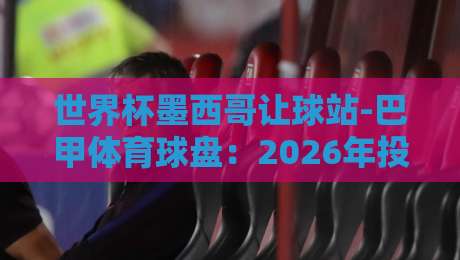 世界杯墨西哥让球站-巴甲体育球盘：2026年投注老炮的避坑指南