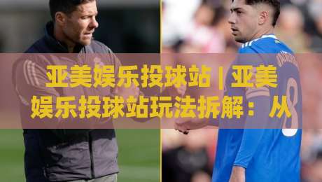 亚美娱乐投球站 | 亚美娱乐投球站玩法拆解：从节奏把控到场景化预判的实战思路-今晚靠谱最火进球网技巧预选竞投论坛720P集锦