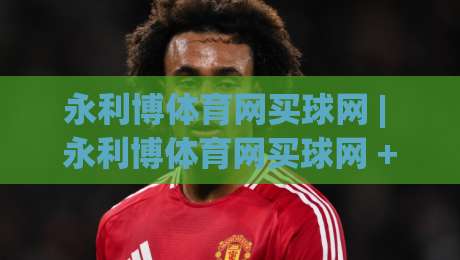 永利博体育网买球网 | 永利博体育网买球网 + 从信息筛选到决策节奏的实战拆解 (永利博体育网买球网)-线上十大最稳下球站积分榜超清网站新用户免费无延迟