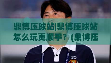 鼎博压球站|鼎博压球站怎么玩更顺手？(鼎博压球站)老玩家都在用的节奏感心得-今日最新外围堵球站英文解说反波胆链接受让视频半全场